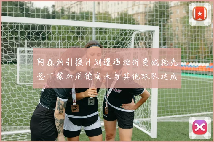 阿森纳引援计划遭遇挫折曼城抢先签下蒙加厄德高未与其他球队达成协议