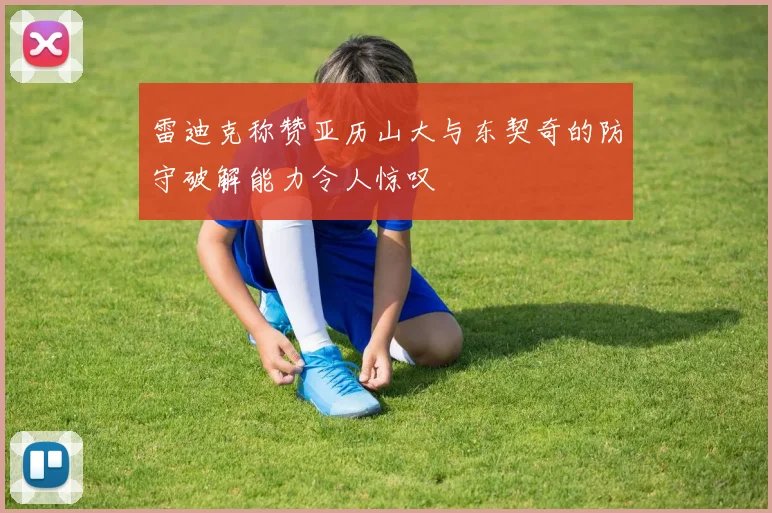 雷迪克称赞亚历山大与东契奇的防守破解能力令人惊叹