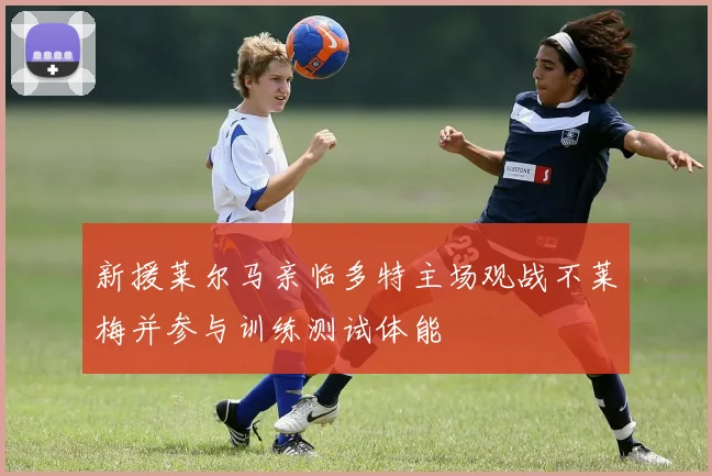 新援莱尔马亲临多特主场观战不莱梅并参与训练测试体能