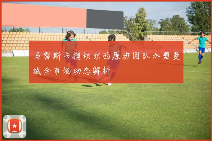马雷斯卡携切尔西原班团队加盟曼城全市场动态解析