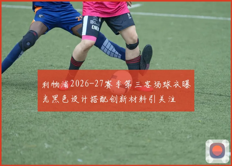 利物浦2026-27赛季第三客场球衣曝光黑色设计搭配创新材料引关注