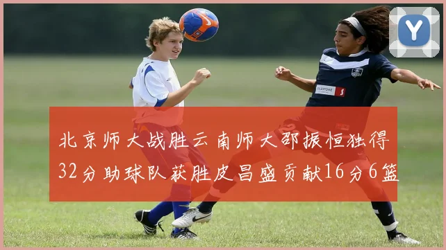 北京师大战胜云南师大邵振恒独得32分助球队获胜皮昌盛贡献16分6篮板5助攻