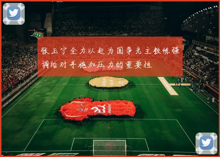 张玉宁全力以赴为国争光主教练强调给对手施加压力的重要性