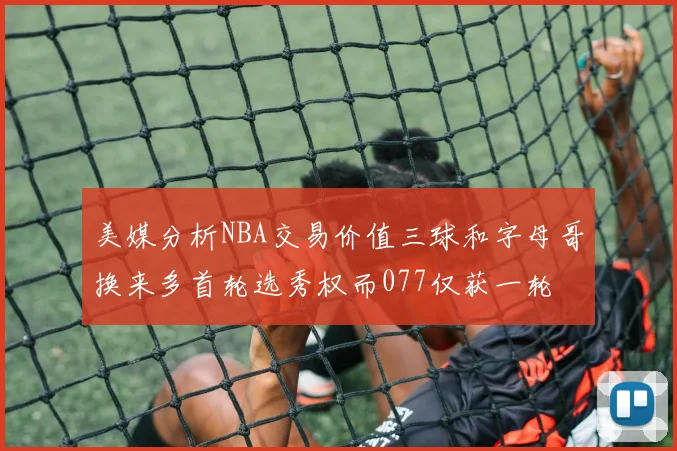 美媒分析NBA交易价值三球和字母哥换来多首轮选秀权而077仅获一轮