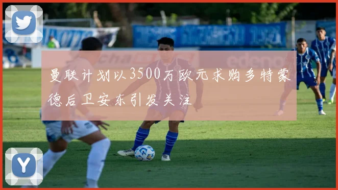 曼联计划以3500万欧元求购多特蒙德后卫安东引发关注