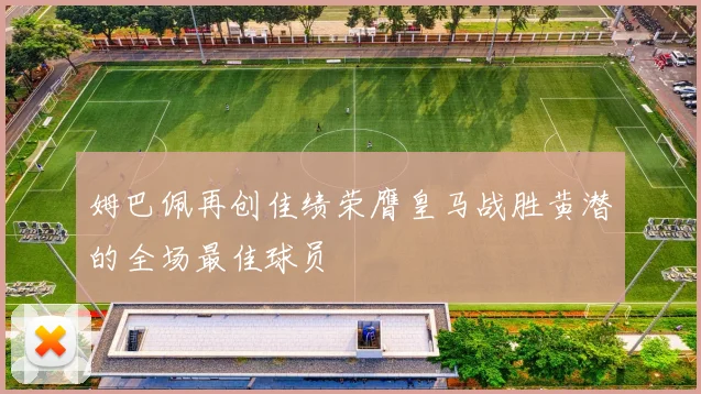姆巴佩再创佳绩荣膺皇马战胜黄潜的全场最佳球员