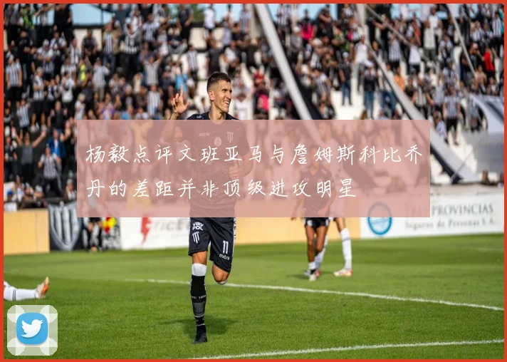 杨毅点评文班亚马与詹姆斯科比乔丹的差距并非顶级进攻明星