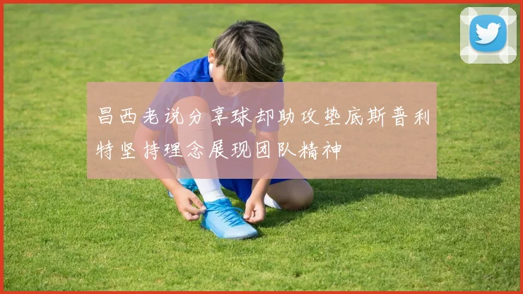 昌西老说分享球却助攻垫底斯普利特坚持理念展现团队精神