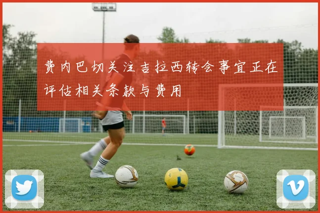 费内巴切关注吉拉西转会事宜正在评估相关条款与费用