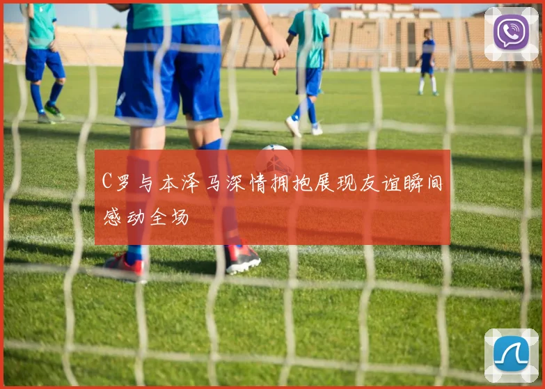 C罗与本泽马深情拥抱展现友谊瞬间感动全场
