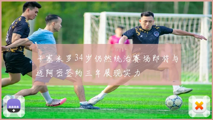 卡塞米罗34岁仍然统治赛场即将与迈阿密签约三年展现实力
