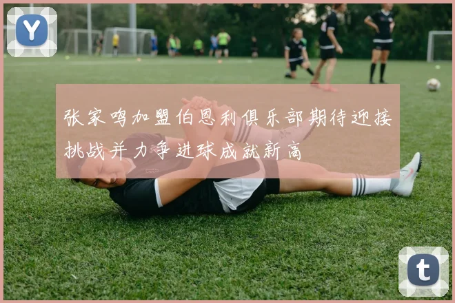 张家鸣加盟伯恩利俱乐部期待迎接挑战并力争进球成就新高