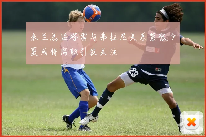 米兰总监塔雷与弗拉尼关系紧张今夏或将离职引发关注