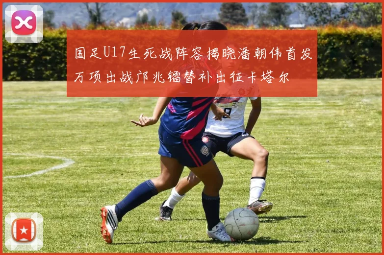 国足U17生死战阵容揭晓潘朝伟首发万项出战邝兆镭替补出征卡塔尔