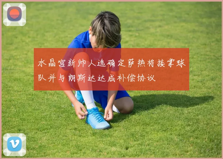 水晶宫新帅人选确定萨热将接掌球队并与朗斯达达成补偿协议