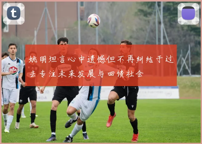 姚明坦言心中遗憾但不再纠结于过去专注未来发展与回馈社会