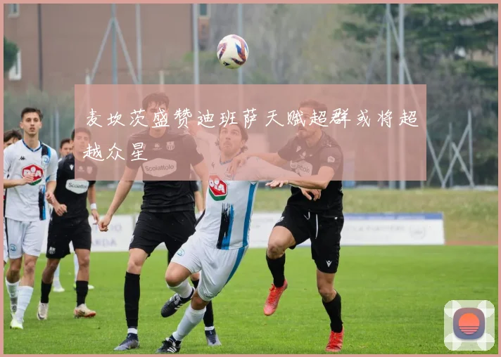 麦坎茨盛赞迪班萨天赋超群或将超越众星