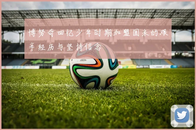 博努奇回忆少年时期加盟国米的艰辛经历与坚持信念