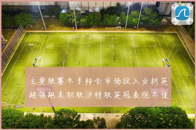 主要联赛冬季转会市场投入分析英超领跑美职联沙特联英冠表现不佳