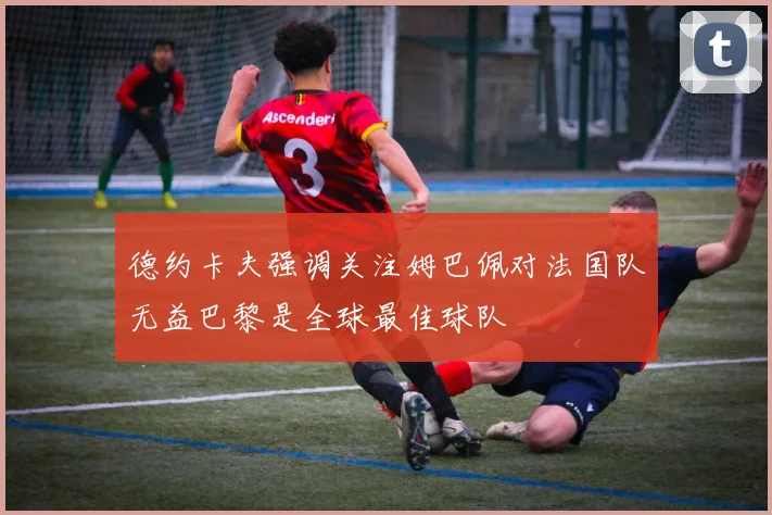 德约卡夫强调关注姆巴佩对法国队无益巴黎是全球最佳球队