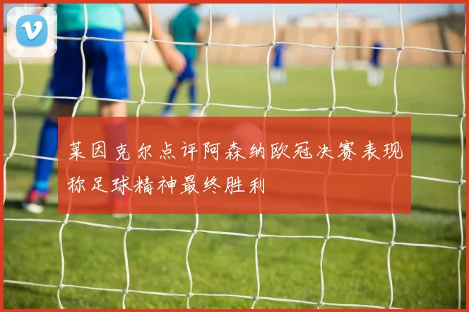 莱因克尔点评阿森纳欧冠决赛表现称足球精神最终胜利