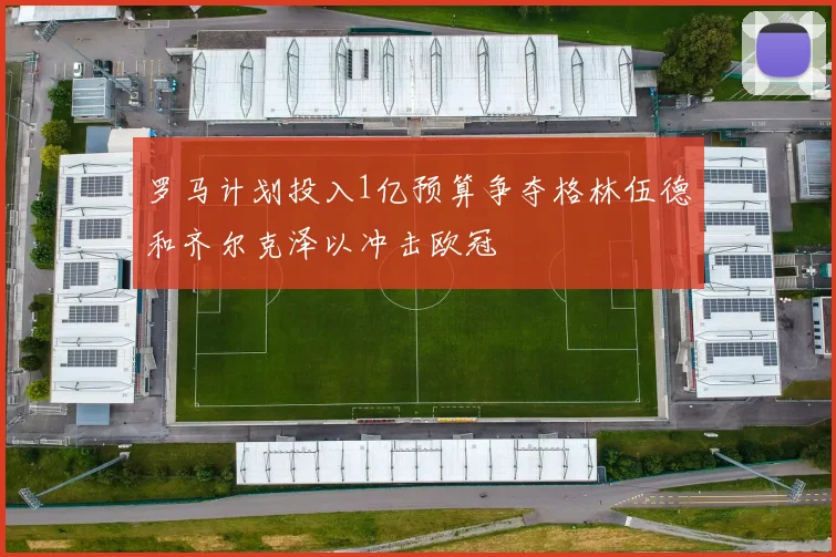 罗马计划投入1亿预算争夺格林伍德和齐尔克泽以冲击欧冠