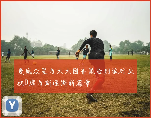 曼城众星与太太团齐聚告别派对庆祝B席与斯通斯新篇章