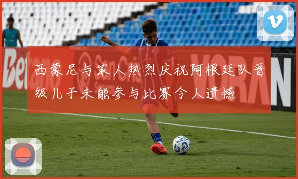 西蒙尼与家人热烈庆祝阿根廷队晋级儿子未能参与比赛令人遗憾