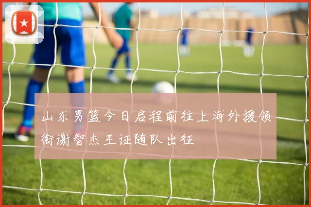 山东男篮今日启程前往上海外援领衔谢智杰王证随队出征
