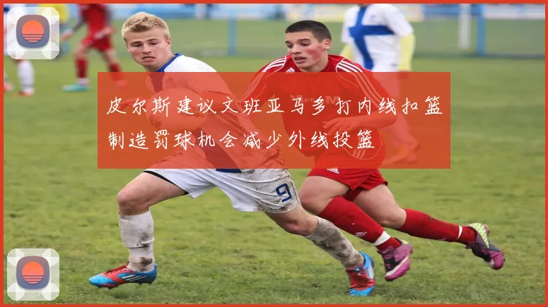 皮尔斯建议文班亚马多打内线扣篮制造罚球机会减少外线投篮